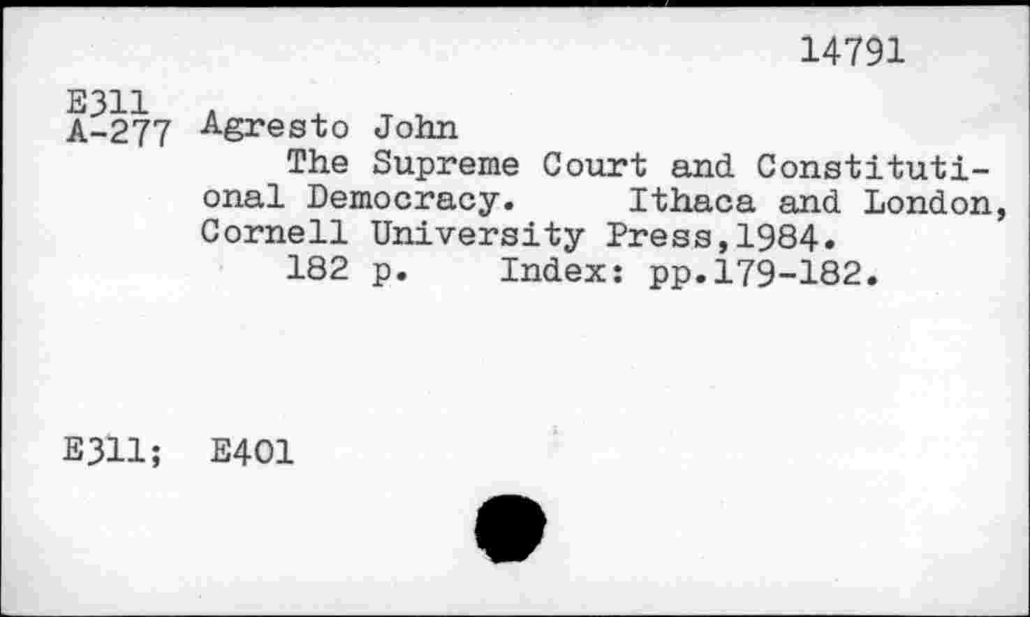 ﻿14791
E311 A-277	Agresto John The Supreme Court and Constitutional Democracy.	Ithaca and London Cornell University Press,1984. 182 p.	Index: pp.179-182.
E3H;	E401